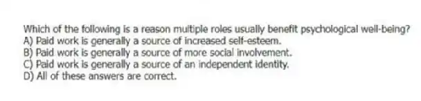 Which of the following is a reason multiple roles usually benefit psychological well-being?
A) Paid work is generally a source of increased self-esteem.
B) Paid work is generally a source of more social involvement.
C) Paid work is generally a source of an independent identity.
D) All of these answers are correct.