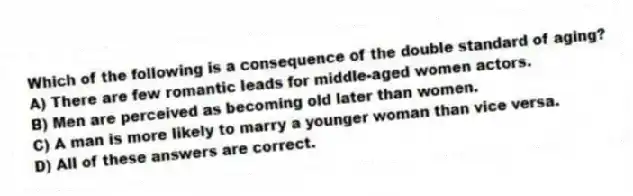 Which of the following is a consequence of the double standard of aging?
A) There are few romantic leads for middle-aged women actors.
B) Men are perceived as becoming old later than women.
C) A man is more likely to marry a younger woman than vice versa.
D) All of these answers are correct.