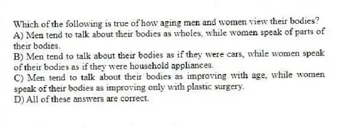 Which of the following is true of how aging men and women view their bodies?
A) Men tend to talk about their bodies as wholes, while women speak of parts of their bodies.
B) Men tend to talk about their bodies as if they were cars, while women speak of their bodies as if they were household appliances.
C) Men tend to talk about their bodies as improving with age, while women speak of their bodies as improving only with plastic surgery.
D) All of these answers are correct.