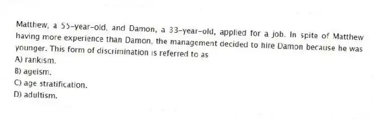 Matthew, a 55-year-old, and Damon, a 33-year-old, applied for a job. In spite of Matthew having more experience than Damon, the management decided to hire Damon because he was younger. This form of discrimination is referred to as
A) rankism.
B) ageism.
C) age stratification.
D) adultism.