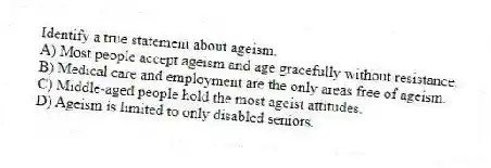 Identify a true statement about ageism.
A) Most people accept ageism and age gracefully without resistance.
B) Medical care and employment are the only areas free of ageism.
C) Middle-aged people hold the most ageist attitudes.
D) Ageism is limited to only disabled seniors.