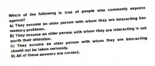 Which of the following is true of people who commonly express ageism?
A) They assume an older person with whom they are interacting has memory problems.
B) They assume an older person with whom they are interacting is not worth their attention.
C) They assume an older person with whom they are interacting should not be taken seriously.
D) All of these answers are correct.