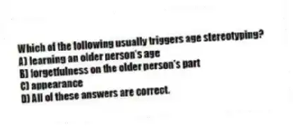 Which of the following usually triggers age stereotyping?
A) learning an older person's age
B) forgetfulness on the older person's part
C) appearance
D) All of these answers are correct.