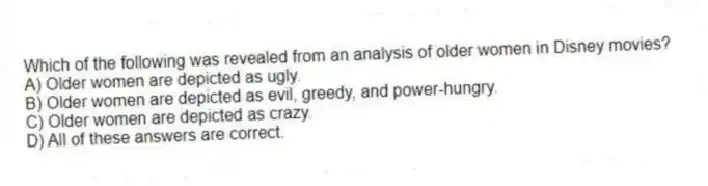 Which of the following was revealed from an analysis of older women in Disney movies?
A) Older women are depicted as ugly.
B) Older women are depicted as evil, greedy, and power-hungry.
C) Older women are depicted as crazy.
D) All of these answers are correct.