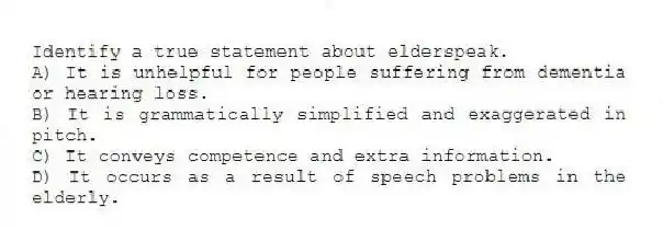 Identify a true statement about elderspeak.
A) It is unhelpful for people suffering from dementia or hearing loss.
B) It is grammatically simplified and exaggerated in pitch.
C) It conveys competence and extra information.
D) It occurs as a result of speech problems in the elderly.