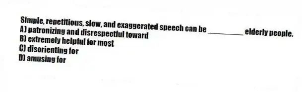 Simple, repetitious, slow, and exaggerated speech can be ________ elderly people.
A) patronizing and disrespectful toward
B) extremely helpful for most
C) disorienting for
D) amusing for