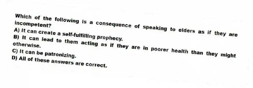 Which of the following is a consequence of speaking to elders as if they are incompetent?
A) It can create a self-fulfilling prophecy.
B) It can lead to them acting as if they are in poorer health than they might otherwise.
C) It can be patronizing.
D) All of these answers are correct.