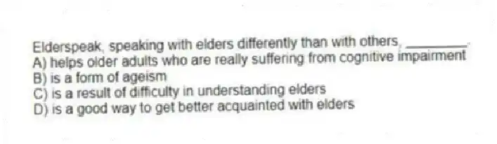 Elderspeak, speaking with elders differently than with others, ________.
A) helps older adults who are really suffering from cognitive impairment
B) is a form of ageism
C) is a result of difficulty in understanding elders
D) is a good way to get better acquainted with elders