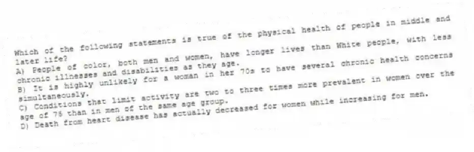 Which of the following statements is true of the physical health of people in middle and later life?
A) People of color, both men and women, have longer lives than White people, with less chronic illnesses and disabilities as they age.
B) It is highly unlikely for a woman in her 70s to have several chronic health concerns simultaneously.
C) Conditions that limit activity are two to three times more prevalent in women over the age of 75 than in men of the same age group.
D) Death from heart disease has actually decreased for women while increasing for men.