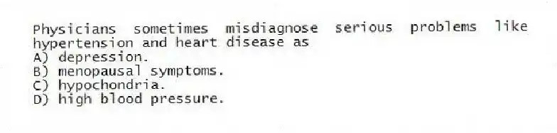 Physicians sometimes misdiagnose serious problems like hypertension and heart disease as
A) depression.
B) menopausal symptoms.
C) hypochondria.
D) high blood pressure.