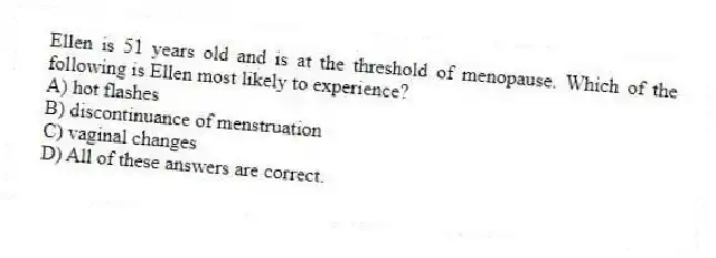 Ellen is 51 years old and is at the threshold of menopause. Which of the following is Ellen most likely to experience?
A) hot flashes
B) discontinuance of menstruation
C) vaginal changes
D) All of these answers are correct.