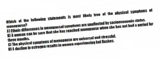 Which of the following statements is most likely true of the physical symptoms of menopause?
A) Ethnic differences in menopausal symptoms are unaffected by socioeconomic status.
B) A woman can be sure that she has reached menopause when she has not had a period for three months.
C) The physical symptoms of menopause are universal and stressful.
D) A decline in estrogen results in women experiencing hot flashes.