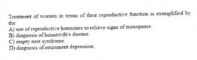 Treatment of women in terms of their reproductive function is exemplified by the
A) use of reproductive hormones to relieve signs of menopause.
B) diagnosis of housewife's disease.
C) empty nest syndrome.
D) diagnosis of retirement depression.