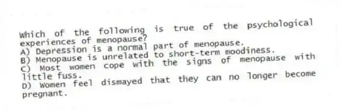 Which of the following is true of the psychological experiences of menopause?
A) Depression is a normal part of menopause.
B) Menopause is unrelated to short-term moodiness.
C) Most women cope with the signs of menopause with little fuss.
D) Women feel dismayed that they can no longer become pregnant.