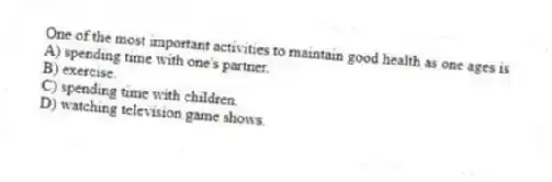 One of the most important activities to maintain good health as one ages is
A) spending time with one's partner.
B) exercise.
C) spending time with children.
D) watching television game shows.