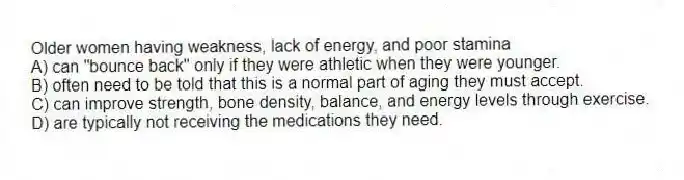 Older women having weakness, lack of energy, and poor stamina
A) can "bounce back" only if they were athletic when they were younger.
B) often need to be told that this is a normal part of aging they must accept.
C) can improve strength, bone density, balance, and energy levels through exercise.
D) are typically not receiving the medications they need.