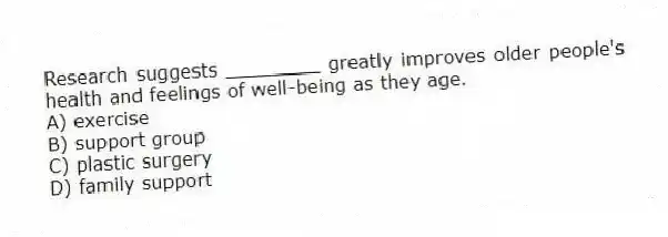 Research suggests ________ greatly improves older people's health and feelings of well-being as they age.
A) exercise
B) support group
C) plastic surgery
D) family support