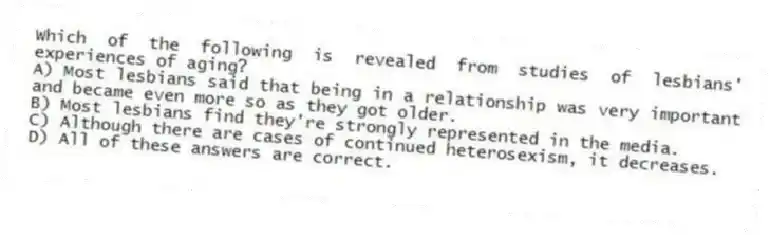 Which of the following is revealed from studies of lesbians' experiences of aging?
A) Most lesbians said that being in a relationship was very important and became even more so as they got older.
B) Most lesbians find they're strongly represented in the media.
C) Although there are cases of continued heterosexism, it decreases.
D) All of these answers are correct.