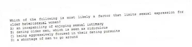 Which of the following is most likely a factor that limits sexual expression for older heterosexual women?
A) an incapability of enjoying sexual intimacy
B) dating older men, which is seen as ridiculous
C) being aggressively focused in their dating pursuits
D) a shortage of men to go around