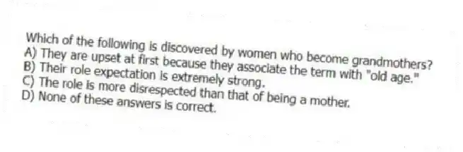 Which of the following is discovered by women who become grandmothers?
A) They are upset at first because they associate the term with "old age."
B) Their role expectation is extremely strong.
C) The role is more disrespected than that of being a mother.
D) None of these answers is correct.