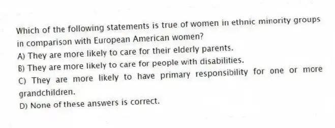 Which of the following statements is true of women in ethnic minority groups in comparison with European American women?
A) They are more likely to care for their elderly parents.
B) They are more likely to care for people with disabilities.
C) They are more likely to have primary responsibility for one or more grandchildren.
D) None of these answers is correct.