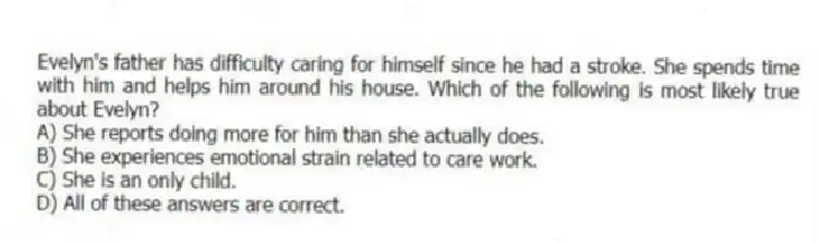 Evelyn's father has difficulty caring for himself since he had a stroke. She spends time with him and helps him around his house. Which of the following is most likely true about Evelyn?
A) She reports doing more for him than she actually does.
B) She experiences emotional strain related to care work.
C) She is an only child.
D) All of these answers are correct.