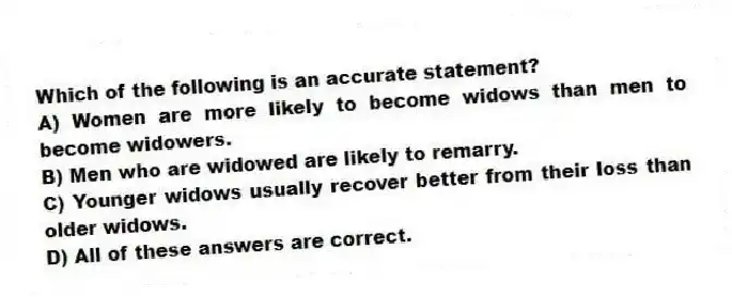 Which of the following is an accurate statement?
A) Women are more likely to become widows than men to become widowers.
B) Men who are widowed are likely to remarry.
C) Younger widows usually recover better from their loss than older widows.
D) All of these answers are correct.