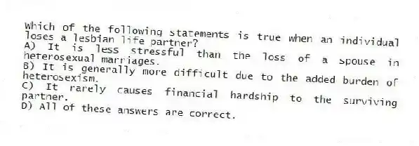 Which of the following statements is true when an individual loses a lesbian life partner?
A) It is less stressful than the loss of a spouse in heterosexual marriages.
B) It is generally more difficult due to the added burden of heterosexism.
C) It rarely causes financial hardship to the surviving partner.
D) All of these answers are correct.