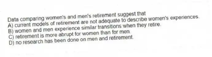 Data comparing women's and men's retirement suggest that
A) current models of retirement are not adequate to describe women's experiences.
B) women and men experience similar transitions when they retire.
C) retirement is more abrupt for women than for men.
D) no research has been done on men and retirement.