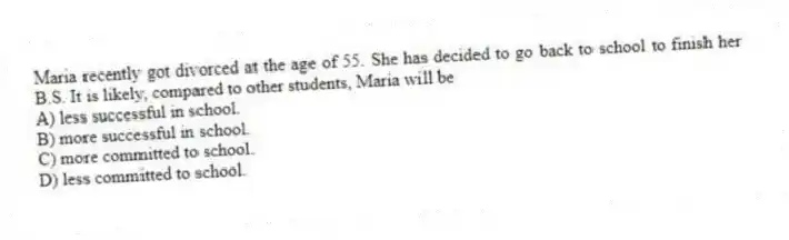 Maria recently got divorced at the age of 55. She has decided to go back to school to finish her B.S. It is likely, compared to other students, Maria will be
A) less successful in school.
B) more successful in school.
C) more committed to school.
D) less committed to school.
