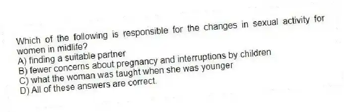 Which of the following is responsible for the changes in sexual activity for women in midlife?
A) finding a suitable partner
B) fewer concerns about pregnancy and interruptions by children
C) what the woman was taught when she was younger
D) All of these answers are correct.