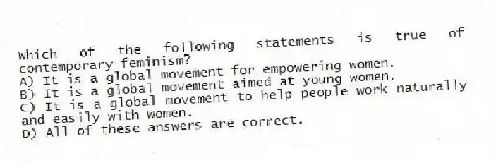 Which of the following statements is true of contemporary feminism?
A) It is a global movement for empowering women.
B) It is a global movement aimed at young women.
C) It is a global movement to help people work naturally and easily with women.
D) All of these answers are correct.