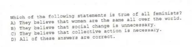 Which of the following statements is true of all feminists?
A) They believe that women are the same all over the world.
B) They believe that social change is unnecessary.
C) They believe that collective action is necessary.
D) All of these answers are correct.