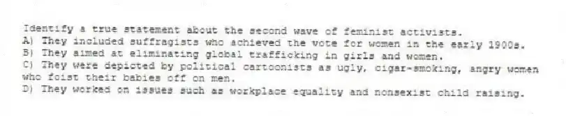 Identify a true statement about the second wave of feminist activists.
A) They included suffragists who achieved the vote for women in the early 1900s.
B) They aimed at eliminating global trafficking in girls and women.
C) They were depicted by political cartoonists as ugly, cigar-smoking, angry women who foist their babies off on men.
D) They worked on issues such as workplace equality and nonsexist child raising.