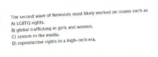 The second wave of feminists most likely worked on issues such as
A) LGBTQ rights.
B) global trafficking in girls and women.
C) sexism in the media.
D) reproductive rights in a high-tech era.