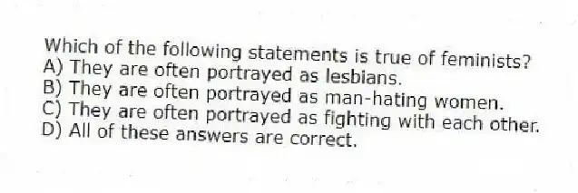 Which of the following statements is true of feminists?
A) They are often portrayed as lesbians.
B) They are often portrayed as man-hating women.
C) They are often portrayed as fighting with each other.
D) All of these answers are correct.