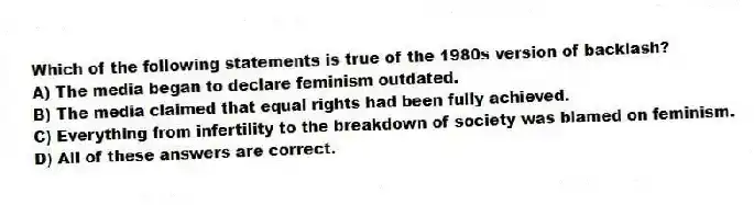 Which of the following statements is true of the 1980s version of backlash?
A) The media began to declare feminism outdated.
B) The media claimed that equal rights had been fully achieved.
C) Everything from infertility to the breakdown of society was blamed on feminism.
D) All of these answers are correct.
