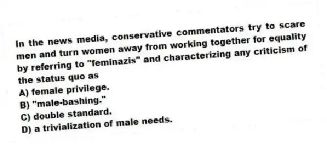 In the news media, conservative commentators try to scare men and turn women away from working together for equality by referring to "feminazis" and characterizing any criticism of the status quo as
A) female privilege.
B) "male-bashing."
C) double standard.
D) a trivialization of male needs.