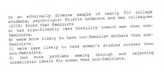 In an ethnically diverse sample of nearly 500 college students, psychologist Kristin Anderson and her colleagues (2009) found that feminists
A) had significantly less hostility toward men than non-feminists.
B) were more likely to have non-feminist mothers than non-feminists.
C) were less likely to take women's studies courses than non-feminists.
D) had more problems seeing through and rejecting unrealistic ideals for women than non-feminists.