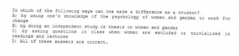 In which of the following ways can one make a difference as a student?
A) by using one's knowledge of the psychology of women and gender to work for change
B) by doing an independent study or thesis on women and gender
C) by asking questions in class when women are excluded or trivialized in readings and lectures
D) All of these answers are correct.
