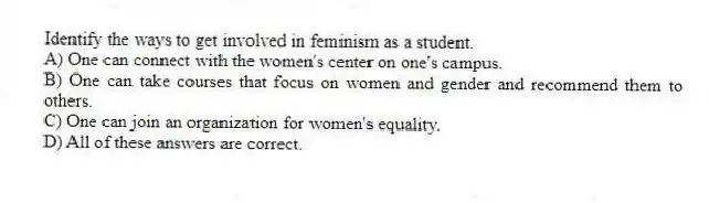 Identify the ways to get involved in feminism as a student.
A) One can connect with the women's center on one's campus.
B) One can take courses that focus on women and gender and recommend them to others.
C) One can join an organization for women's equality.
D) All of these answers are correct.