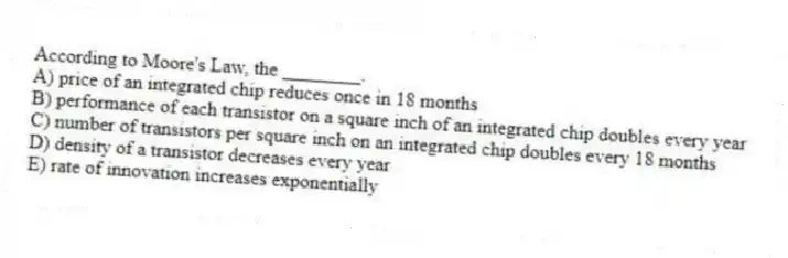 According to Moore's Law, the ________.
A) price of an integrated chip reduces once in 18 months
B) performance of each transistor on a square inch of an integrated chip doubles every year
C) number of transistors per square inch on an integrated chip doubles every 18 months
D) density of a transistor decreases every year
E) rate of innovation increases exponentially