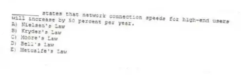 ________ states that network connection speeds for high-end users will increase by 50 percent per year.
A) Nielsen's Law
B) Kryder's Law
C) Moore's Law
D) Bell's Law
E) Metcalfe's Law