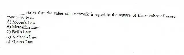 ________ states that the value of a network is equal to the square of the number of users connected to it.
A) Moore's Law
B) Metcalfe's Law
C) Bell's Law
D) Nielsen's Law
E) Flynn's Law