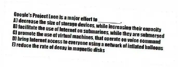 Google's Project Loon is a major effort to ________.
A) decrease the size of storage devices, while increasing their capacity
B) facilitate the use of Internet on submarines, while they are submerged
C) promote the use of virtual machines, that operate on voice command
D) bring Internet access to everyone using a network of inflated balloons
E) reduce the rate of decay in magnetic disks