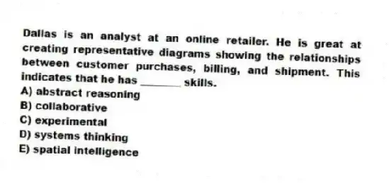 Dallas is an analyst at an online retailer. He is great at creating representative diagrams showing the relationships between customer purchases, billing, and shipment. This indicates that he has ________ skills.
A) abstract reasoning
B) collaborative
C) experimental
D) systems thinking
E) spatial intelligence