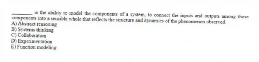 ________ is the ability to model the components of a system, to connect the inputs and outputs among those components into a sensible whole that reflects the structure and dynamics of the phenomenon observed.
A) Abstract reasoning
B) Systems thinking
C) Collaboration
D) Experimentation
E) Function modeling