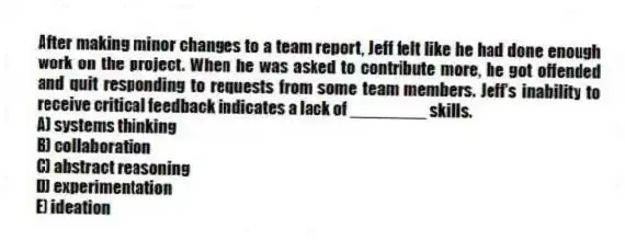 After making minor changes to a team report, Jeff felt like he had done enough work on the project. When he was asked to contribute more, he got offended and quit responding to requests from some team members. Jeff's inability to receive critical feedback indicates a lack of ________ skills.
A) systems thinking
B) collaboration
C) abstract reasoning
D) experimentation
E) ideation