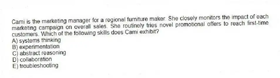 Cami is the marketing manager for a regional furniture maker. She closely monitors the impact of each marketing campaign on overall sales. She routinely tries novel promotional offers to reach first-time customers. Which of the following skills does Cami exhibit?
A) systems thinking
B) experimentation
C) abstract reasoning
D) collaboration
E) troubleshooting