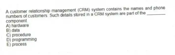 A customer relationship management (CRM) system contains the names and phone numbers of customers. Such details stored in a CRM system are part of the ________ component.
A) hardware
B) data
C) procedure
D) programming
E) process